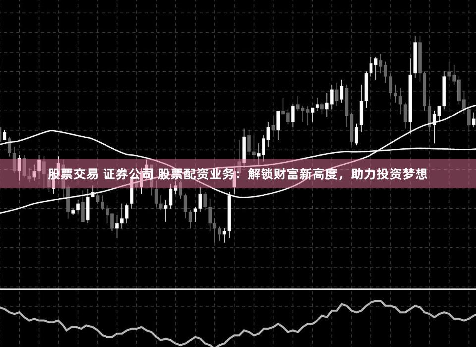 股票交易 证券公司 股票配资业务：解锁财富新高度，助力投资梦想