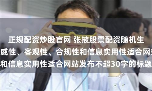 正规配资炒股官网 张掖股票配资随机生成含有中立性、权威性、客观性、合规性和信息实用性适合网站发布不超30字的标题